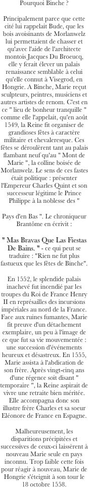 



Pourquoi Binche ?
Principalement parce que cette cité lui rappelait Bude, que les bois avoisinants de Morlanwelz lui permettaient de chasser et qu'avec l'aide de l'architecte montois Jacques Du Broeucq, elle y ferait élever un palais renaissance semblable à celui qu'elle connut à Visegrod, en Hongrie. A Binche, Marie reçut sculpteurs, peintres, musiciens et autres artistes de renom. C'est en ce " lieu de bonheur tranquille " comme elle l'appelait, qu'en août 1549, la Reine fit organiser de grandioses fêtes à caractère militaire et chevaleresque. Ces fêtes se déroulèrent tant au palais flambant neuf qu'au " Mont de Marie ", la colline boisée de Morlanwelz. Le sens de ces fastes était politique : présenter l'Empereur Charles Quint et son successeur légitime le Prince Philippe à la noblesse des "
Pays d'en Bas ". Le chroniqueur Brantôme en écrivit : 
" Mas Bravas Que Las Fiestas De Bains. " - ce qui peut se traduire : "Rien ne fut plus fastueux que les fêtes de Binche".
En 1552, le splendide palais inachevé fut incendié par les troupes du Roi de France Henry II en représailles des incursions impériales au nord de la France. Face aux ruines fumantes, Marie fit preuve d'un détachement exemplaire, un peu à l'image de ce que fut sa vie mouvementée : une succession d'événements heureux et désastreux. En 1555, Marie assista à l'abdication de son frère. Après vingt-cinq ans d'une régence soit disant " temporaire ", la Reine aspirait de vivre une retraite bien méritée. Elle accompagna donc son illustre frère Charles et sa soeur Eléonore de France en Espagne.
Malheureusement, les disparitions précipitées et successives de ceux-ci laissèrent à nouveau Marie seule en pays inconnu. Trop faible cette fois pour réagir à nouveau, Marie de Hongrie s'éteignit à son tour le 18 octobre 1558.   